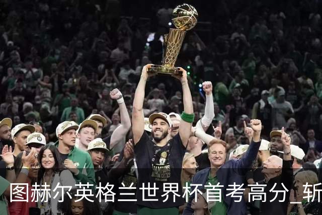 图赫尔英格兰世界杯首考高分 斩获7次绝佳机会22射11正