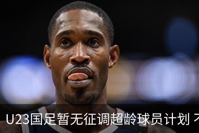 U23国足暂无征调超龄球员计划 不排除全适龄球员出战亚运会